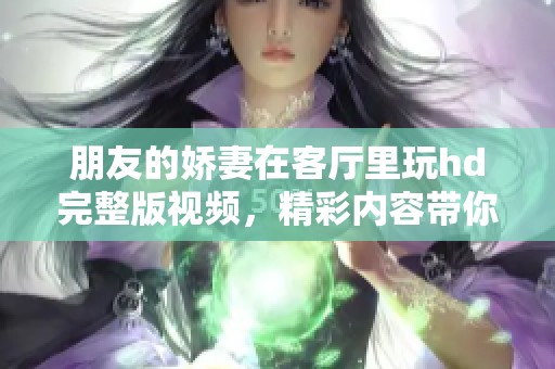 朋友的娇妻在客厅里玩hd完整版视频，精彩内容带你感受不一样的体验