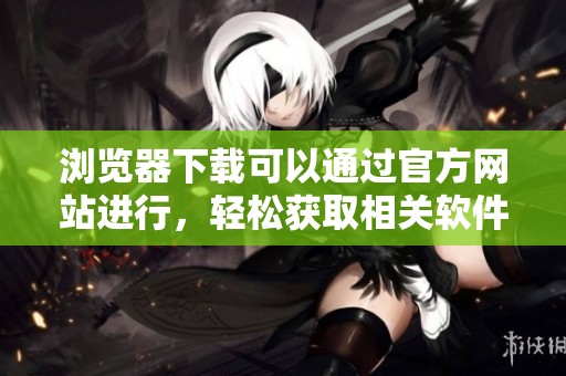 浏览器下载可以通过官方网站进行，轻松获取相关软件和应用的全新版本