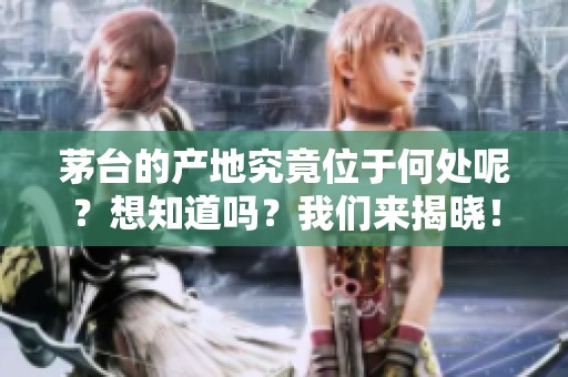 茅台的产地究竟位于何处呢？想知道吗？我们来揭晓！