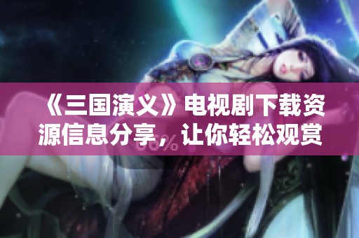 《三国演义》电视剧下载资源信息分享，让你轻松观赏这部经典佳作