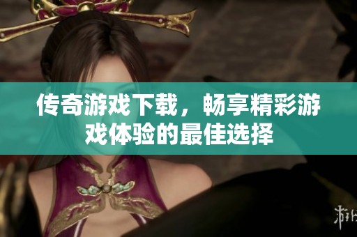 传奇游戏下载，畅享精彩游戏体验的最佳选择