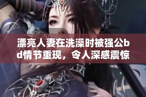 漂亮人妻在洗澡时被强公bd情节重现，令人深感震惊与不安