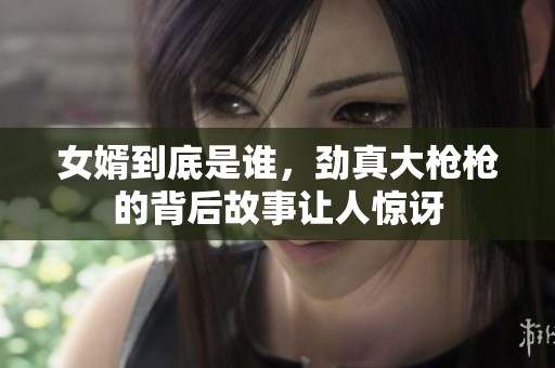 女婿到底是谁，劲真大枪枪的背后故事让人惊讶