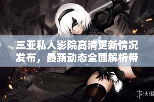 三亚私人影院高清更新情况发布，最新动态全面解析带你了解