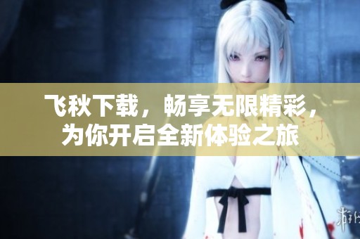 飞秋下载，畅享无限精彩，为你开启全新体验之旅