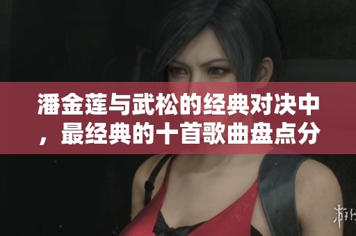 潘金莲与武松的经典对决中，最经典的十首歌曲盘点分析