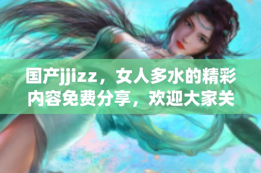 国产jjizz，女人多水的精彩内容免费分享，欢迎大家关注和观看。