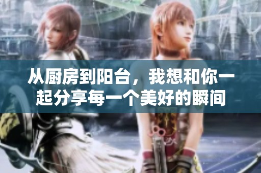 从厨房到阳台，我想和你一起分享每一个美好的瞬间