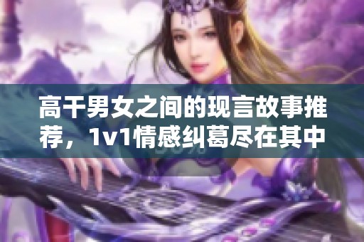 高干男女之间的现言故事推荐，1v1情感纠葛尽在其中