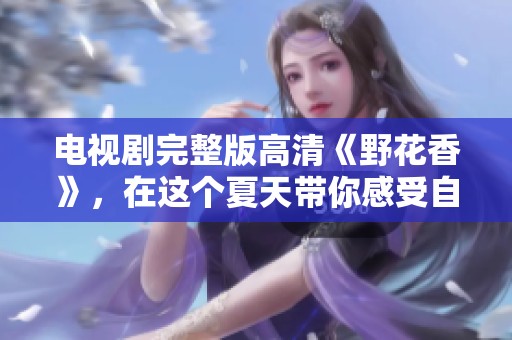 电视剧完整版高清《野花香》，在这个夏天带你感受自然之美与情感交织