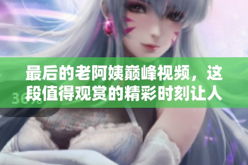最后的老阿姨巅峰视频，这段值得观赏的精彩时刻让人动容