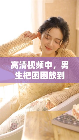 高清视频中，男生把困困放到女生的困困上，引发了怎样的反应呢