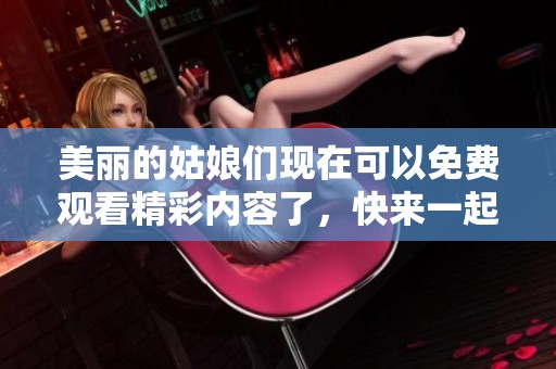 美丽的姑娘们现在可以免费观看精彩内容了，快来一起体验吧！