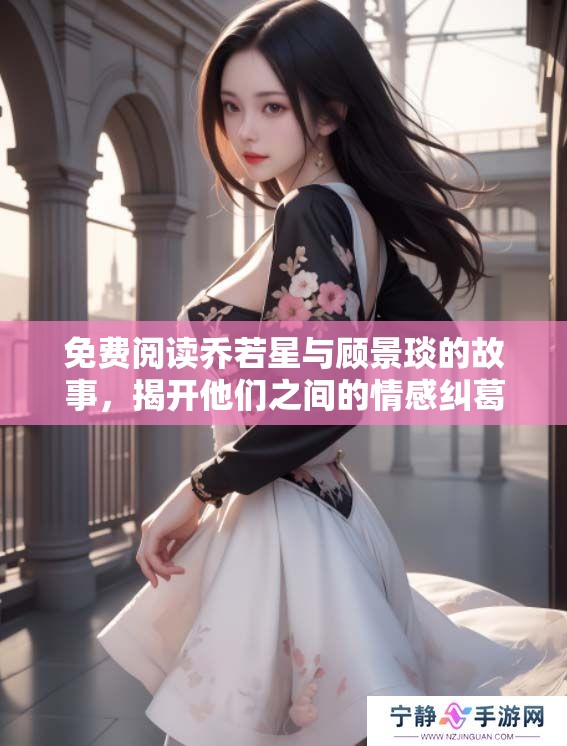 免费阅读乔若星与顾景琰的故事，揭开他们之间的情感纠葛与秘密