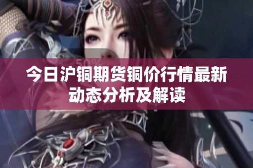 今日沪铜期货铜价行情最新动态分析及解读