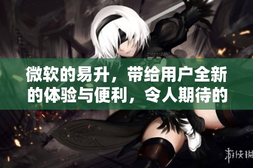 微软的易升，带给用户全新的体验与便利，令人期待的变化即将来临