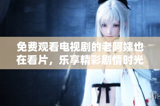 免费观看电视剧的老阿姨也在看片，乐享精彩剧情时光