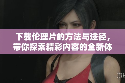 下载伦理片的方法与途径，带你探索精彩内容的全新体验