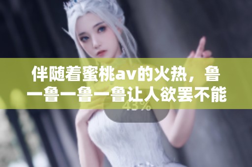 伴随着蜜桃**的火热，鲁一鲁一鲁一鲁让人欲罢不能的魅力袭来