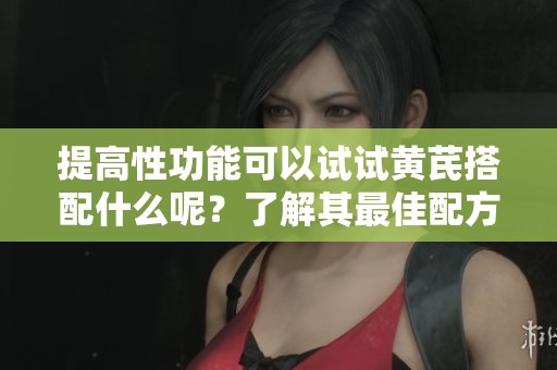 提高性功能可以试试黄芪搭配什么呢？了解其最佳配方让你更兴奋！