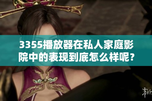 3355播放器在私人家庭影院中的表现到底怎么样呢？让我们来详细了解一下。