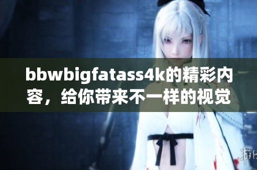 bbwbigfatass4k的精彩内容，给你带来不一样的视觉享受与震撼体验