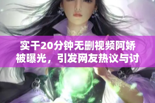实干20分钟无删视频阿娇被曝光，引发网友热议与讨论