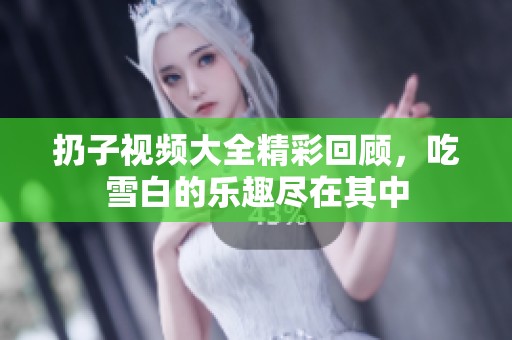扔子视频大全精彩回顾，吃雪白的乐趣尽在其中