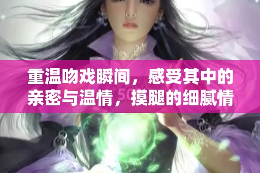 重温吻戏瞬间，感受其中的亲密与温情，摸腿的细腻情感更让人心动