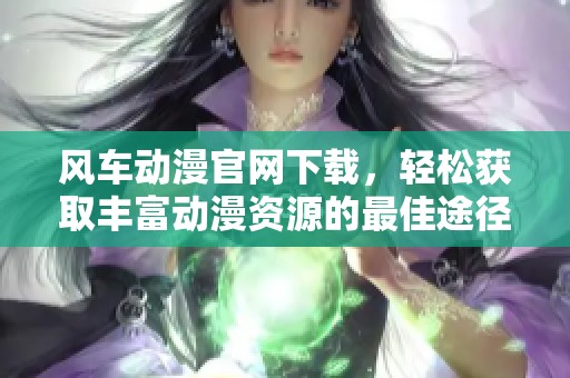 风车动漫官网下载，轻松获取丰富动漫资源的最佳途径