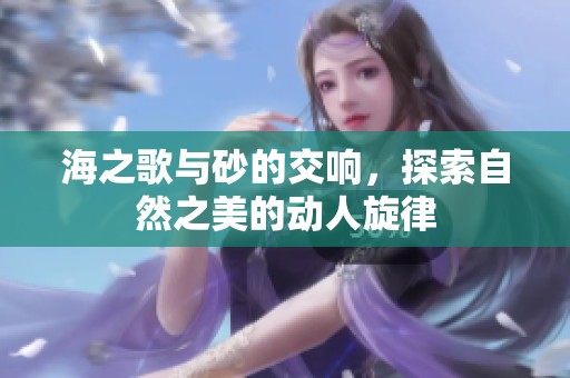 海之歌与砂的交响，探索自然之美的动人旋律