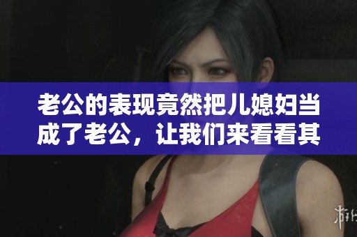 老公的表现竟然把儿媳妇当成了老公，让我们来看看其中的原因是什么