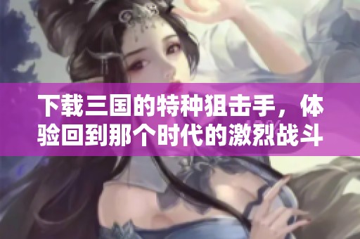 下载三国的特种狙击手，体验回到那个时代的激烈战斗