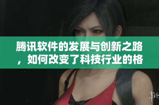 腾讯软件的发展与创新之路，如何改变了科技行业的格局