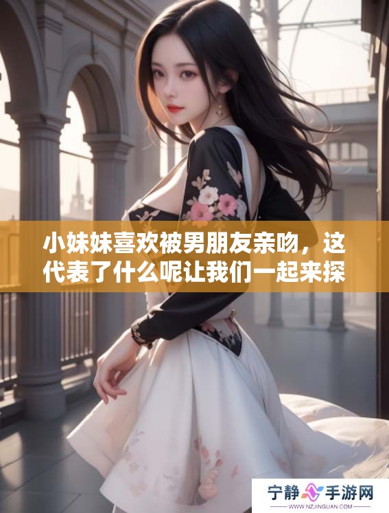 小妹妹喜欢被男朋友亲吻，这代表了什么呢让我们一起来探讨一下