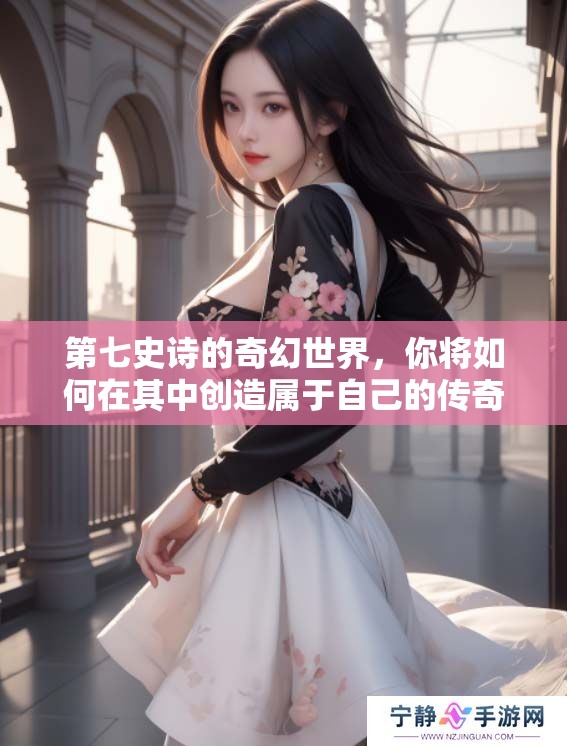 第七史诗的奇幻世界，你将如何在其中创造属于自己的传奇故事？