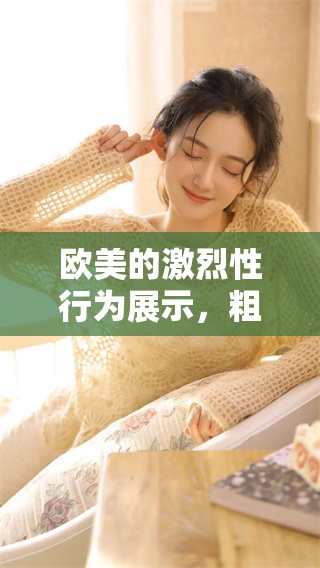欧美的激烈性行为展示，粗大精品内容带来无限惊喜和快感