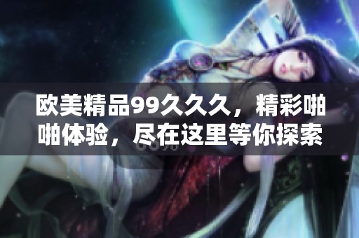 欧美精品99**久，精彩啪啪体验，尽在这里等你探索！