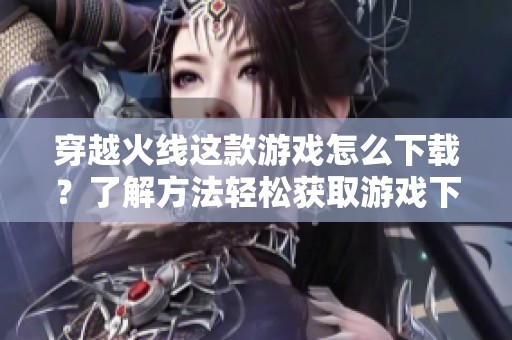 穿越火线这款游戏怎么下载？了解方法轻松获取游戏下载方式！