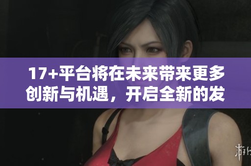 17+平台将在未来带来更多创新与机遇，开启全新的发展篇章