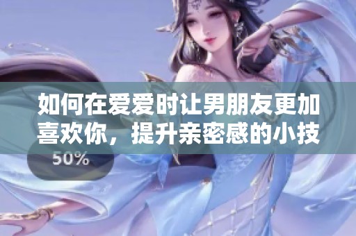 如何在爱爱时让男朋友更加喜欢你，提升亲密感的小技巧分享