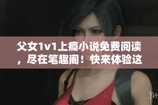 父女1v1上瘾小说免费阅读，尽在笔趣阁！快来体验这段故事！