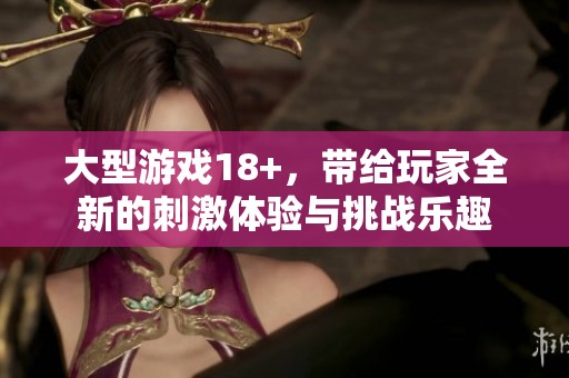 大型游戏18+，带给玩家全新的刺激体验与挑战乐趣