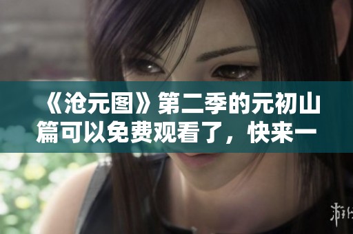 《沧元图》第二季的元初山篇可以免费观看了，快来一起欣赏吧
