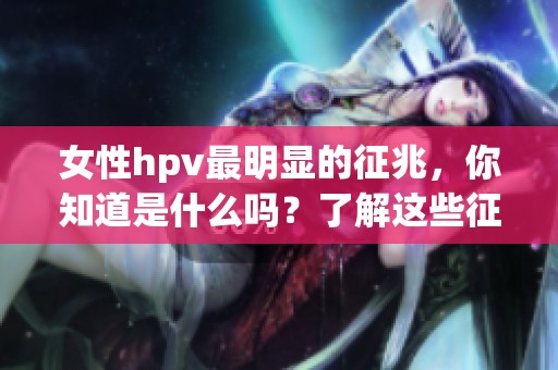 女性hpv最明显的征兆，你知道是什么吗？了解这些征兆对健康至关重要。