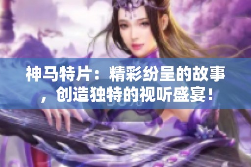 神马特片：精彩纷呈的故事，创造独特的视听盛宴！