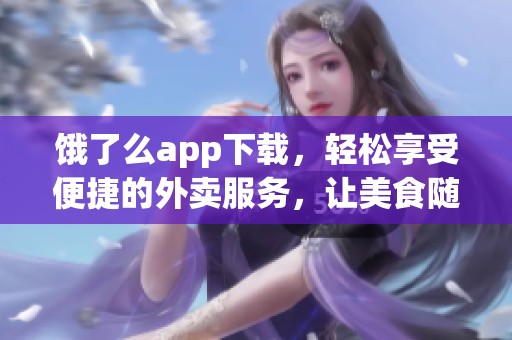 饿了么app下载，轻松享受便捷的外卖服务，让美食随时送到你身边！