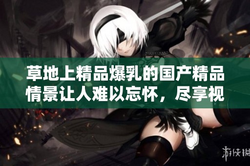 草地上精品爆乳的****情景让人难以忘怀，尽享视觉盛宴。