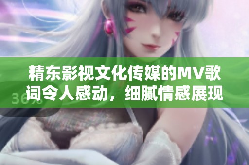精东影视文化传媒的MV歌词令人感动，细腻情感展现无限温暖