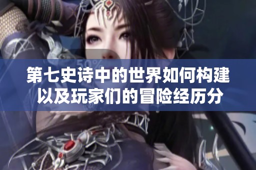 第七史诗中的世界如何构建 以及玩家们的冒险经历分享
